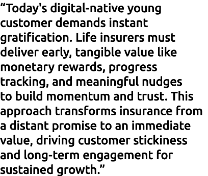 “Today's digital native young customer demands instant gratification. Life insurers must deliver early, tangible valu...