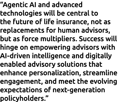 “Agentic AI and advanced technologies will be central to the future of life insurance, not as replacements for human ...